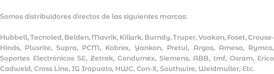  Somos distribuidores directos de las siguientes marcas: Hubbell, Tecnoled, Belden, Mavrik, Killark, Burndy, Truper, Voakon, Foset, Crouse-Hinds, Plusrite, Supra, PCM, Kobrex, Yankon, Pretul, Argos, Amesa, Rymco, Soportes Electrónicos SE, Zetrak, Condumex, Siemens, ABB, tmf, Osram, Erico Cadweld, Cross Line, IG Irapuato, HWC, Con-X, Southwire, Weidmuller, Etc.