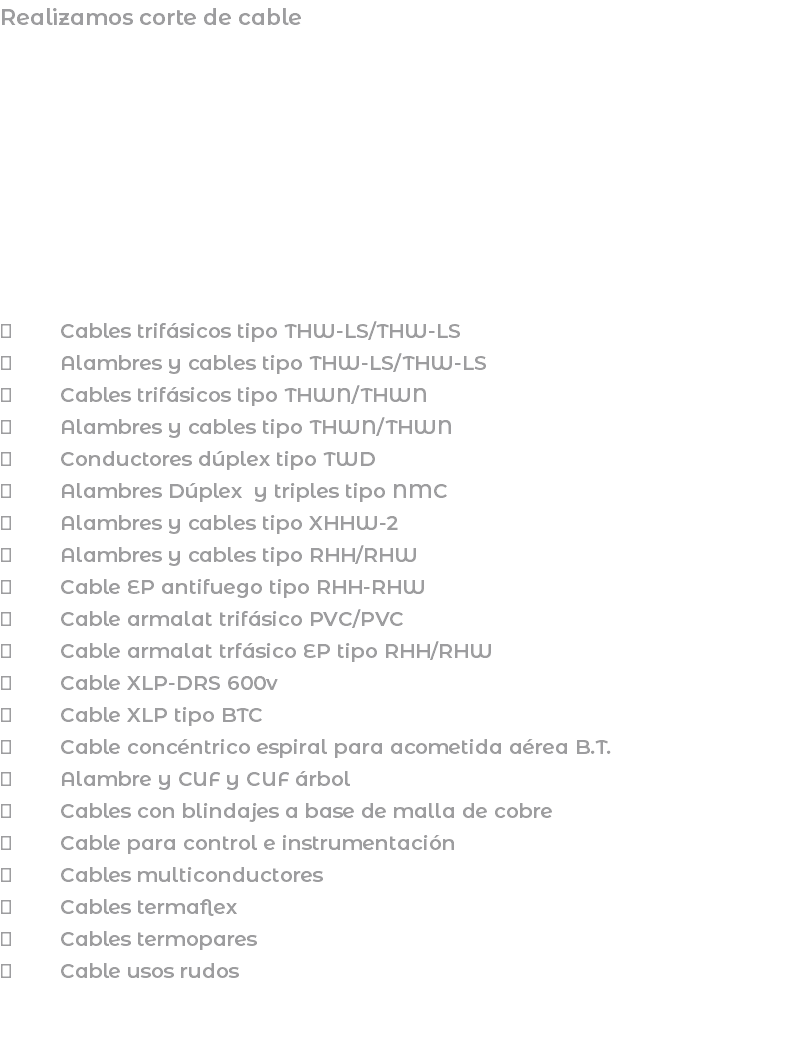 Realizamos corte de cable  Cables trifásicos tipo THW-LS/THW-LS  Alambres y cables tipo THW-LS/THW-LS  Cables trifásicos tipo THWN/THWN  Alambres y cables tipo THWN/THWN  Conductores dúplex tipo TWD  Alambres Dúplex y triples tipo NMC  Alambres y cables tipo XHHW-2  Alambres y cables tipo RHH/RHW  Cable EP antifuego tipo RHH-RHW  Cable armalat trifásico PVC/PVC  Cable armalat trfásico EP tipo RHH/RHW  Cable XLP-DRS 600v  Cable XLP tipo BTC  Cable concéntrico espiral para acometida aérea B.T.  Alambre y CUF y CUF árbol  Cables con blindajes a base de malla de cobre  Cable para control e instrumentación  Cables multiconductores  Cables termaflex  Cables termopares  Cable usos rudos